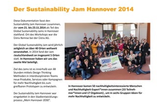 Diese Dokumentation fasst den
Sustainability Jam Hannover zusammen,
der vom 21. bis 23.11.2014 als Teil des
Global Sustainability Jams in Hannover
stattfand. Ort des Workshops war die
Üstra Remise bei der Üstra AG.
Der Global Sustainability Jam wird jährlich
zeitgleich an über 40 Orten weltweit
veranstaltet. In 2014 fand der Jam
deutschlandweit an insgesamt 5 Orten
statt. In Hannover haben wir uns das
zweite Mal beteiligt.
Ziel des Jams ist es innerhalb von 48
Stunden mittels Design Thinking
Methoden in interdisziplinären Teams
neue Produkte, Services oder Kampagnen
für mehr Nachhaltigkeit bis zum
greifbaren Prototypen zu entwickeln.
Der Sustainability Jam Hannover war
eingebettet in den Stadtentwicklungs-
prozess „Mein Hannover 2030“.
Der Sustainability Jam Hannover 2014
In Hannover kamen 50 nachhaltigkeitsinteressierte Menschen
und Nachhaltigkeit-Expert*innen zusammen (33 Teilneh-
mer*innen und 17 Orgateam) , um in sechs Gruppen Ideen für
mehr Nachhaltigkeit zu entwickeln.
 