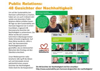 Um auf den Sustainability Jam
Hannover aufmerksam zu machen,
haben wir uns auch in diesem Jahr
wieder eine besondere Public
Relations-Aktion einfallen lassen:
48 Tage vor dem Sustainability Jam
Hannover begannen wir in einem
Countdown, insgesamt 48
Hannoversche Gesichter der
Nachhaltigkeit zu präsentieren. Die
Aktion wurde von unserem
Schirmherrn Oberbürgermeister
Stefan Schostok eingeläutet. Auf
diese Weise wurde ein „Who is
who“ der Hannoverschen
Nachhaltigkeitsszenerie
geschaffen, das es interessierten
Menschen den Einstieg und den
Überblick erleichtert.
Unser Medienpartner radio
leinehertz 106.5 griff die Aktion
auf und interviewte einmal
wöchentlich eines unserer
Gesichter der Nachhaltigkeit.
Vielen Dank für die Kooperation!
Public Relations:
48 Gesichter der Nachhaltigkeit
Die 48 Gesichter der Nachhaltigkeit sind hier einsehbar:
http://www.sustainability-jam-hannover.de/gesichter-der-nachhaltigkeit/
 