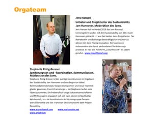 Jens Hansen
Initiator und Projektleiter des Sustainability
Jam Hannover. Moderation des Jams.
Jens Hansen hat im Herbst 2013 das Jam-Konzept
kennengelernt und es mit dem Sustainability Jam 2013 nach
Hannover gebracht. Er war bei beiden Jams Projektleiter. Der
Betriebswirt und Politologe beschäftigt sich seit über 10
Jahren mit dem Thema Innovation. Ihn faszinieren
insbesondere die damit verbundenen Veränderungs
prozesse. Er hat die Plattform „Zukunftsstark“ ins Leben
gerufen. www.zukunftsstark.org
Orgateam
Stephanie Ristig-Bresser
Jamkonzeption und –koordination. Kommunikation.
Moderation des Jams.
Stephanie Ristig-Bresser ist der quirlige Ideenbrunnen im Orgateam
des Sustainability Jam Hannover und von Beginn an dabei.
Kommunikationskonzept, Kooperationspartner und neue Teammit-
glieder gewinnen, Event-Dramaturgie – bei Stephanie laufen viele
Fäden zusammen. Die freiberuflich tätige Kulturwissenschaftlerin
und PR-Managerin engagiert sich seit zwei Jahren im Nachhaltig-
keitsbereich, u.a. als Koordinatorin der Aktionsgruppe Gemein-
wohl-Ökonomie und bei Transition Deutschland mit dem Projekt
Reconomy.
www.ars-scribendi.com www.markensinn.net
www.artlab4.de
 