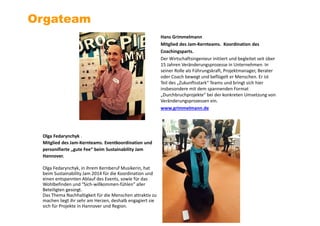 Hans Grimmelmann
Mitglied des Jam-Kernteams. Koordination des
Coachingsparts.
Der Wirtschaftsingenieur initiiert und begleitet seit über
15 Jahren Veränderungsprozesse in Unternehmen. In
seiner Rolle als Führungskraft, Projektmanager, Berater
oder Coach bewegt und beflügelt er Menschen. Er ist
Teil des „Zukunftsstark“ Teams und bringt sich hier
insbesondere mit dem spannenden Format
„Durchbruchprojekte“ bei der konkreten Umsetzung von
Veränderungsprozessen ein.
www.grimmelmann.de
Orgateam
Olga Fedarynchyk .
Mitglied des Jam-Kernteams. Eventkoordination und
personifierte „gute Fee“ beim Sustainability Jam
Hannover.
Olga Fedarynchyk, in ihrem Kernberuf Musikerin, hat
beim Sustainability Jam 2014 für die Koordination und
einen entspannten Ablauf des Events, sowie für das
Wohlbefinden und “Sich-willkommen-fühlen” aller
Beteiligten gesorgt.
Das Thema Nachhaltigkeit für die Menschen attraktiv zu
machen liegt ihr sehr am Herzen, deshalb engagiert sie
sich für Projekte in Hannover und Region.
 