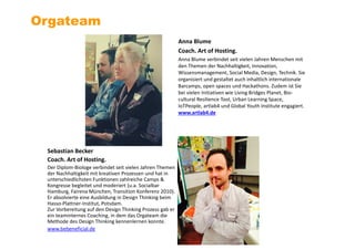 Anna Blume
Coach. Art of Hosting.
Anna Blume verbindet seit vielen Jahren Menschen mit
den Themen der Nachhaltigkeit, Innovation,
Wissensmanagement, Social Media, Design, Technik. Sie
organisiert und gestaltet auch inhaltlich internationale
Barcamps, open spaces und Hackathons. Zudem ist Sie
bei vielen Initiativen wie Living Bridges Planet, Bio-
cultural Resilience Tool, Urban Learning Space,
IoTPeople, artlab4 und Global Youth Institute engagiert.
www.artlab4.de
Orgateam
Sebastian Becker
Coach. Art of Hosting.
Der Diplom-Biologe verbindet seit vielen Jahren Themen
der Nachhaltigkeit mit kreativen Prozessen und hat in
unterschiedlichsten Funktionen zahlreiche Camps &
Kongresse begleitet und moderiert (u.a. Socialbar
Hamburg, Fairena München, Transition Konferenz 2010).
Er absolvierte eine Ausbildung in Design Thinking beim
Hasso-Plattner-Institut, Potsdam.
Zur Vorbereitung auf den Design Thinking Prozess gab er
ein teaminternes Coaching, in dem das Orgateam die
Methode des Design Thinking kennenlernen konnte.
www.bebeneficial.de
 