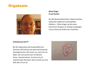 Oliver Krüger
IT und Technik
W-LAN, Beamerpräsentation, Skype-Interview,
Upload der Ergebnisse auf die globale
Plattform – Oliver Krüger hat die vielen
technischen Strippen im Hintergrund gezogen
und uns damit die Arbeit sehr erleichtert.
Orgateam
Und bald auch Du???
Bei der Organisation des Sustainability Jam
Hannover 2015 können wir jede unterstützende
Hand gebrauchen. Wir freuen uns, wenn Du mit
dabei bist und unseren Jam mit Deinem
Know—how bereicherst. Du hast Lust auf
inspirierendes Teamwork. Dann schreib uns eine
Mail oder ruf uns an.
 