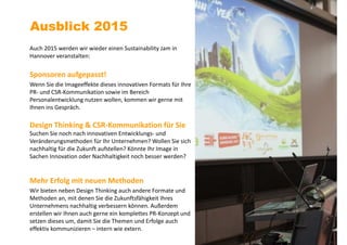 Auch 2015 werden wir wieder einen Sustainability Jam in
Hannover veranstalten:
Sponsoren aufgepasst!
Wenn Sie die Imageeffekte dieses innovativen Formats für Ihre
PR- und CSR-Kommunikation sowie im Bereich
Personalentwicklung nutzen wollen, kommen wir gerne mit
Ihnen ins Gespräch.
Design Thinking & CSR-Kommunikation für Sie
Suchen Sie noch nach innovativen Entwicklungs- und
Veränderungsmethoden für Ihr Unternehmen? Wollen Sie sich
nachhaltig für die Zukunft aufstellen? Könnte Ihr Image in
Sachen Innovation oder Nachhaltigkeit noch besser werden?
Mehr Erfolg mit neuen Methoden
Wir bieten neben Design Thinking auch andere Formate und
Methoden an, mit denen Sie die Zukunftsfähigkeit Ihres
Unternehmens nachhaltig verbessern können. Außerdem
erstellen wir Ihnen auch gerne ein komplettes PR-Konzept und
setzen dieses um, damit Sie die Themen und Erfolge auch
effektiv kommunizieren – intern wie extern.
Ausblick 2015
 