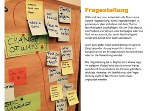 Fragestellung
Während des Jams entwickeln alle Teams eine
eigene Fragestellung. Allen Fragestellungen ist
gemeinsam, dass sich diese mit dem Thema
Nachhaltigkeit beschäftigen. Ob am Ende daraus
ein Produkt, ein Service, eine Kampagne oder ein
Tool herauskommt, das mehr Nachhaltigkeit
verspricht, bleibt dem Team überlassen.
Auch kann jedes Team selbst definieren welche
Zielgruppe die Lösung anspricht - ob es sich
beispielsweise an Privatpersonen, Unternehmen
oder an die Verwaltung wendet.
Die Fragestellung ist zu Beginn noch etwas vage.
Im weiteren Verlauf wird die sie immer weiter
spezifiziert. Insbesondere die Persona gibt dazu
wichtige Hinweise. Im Zweifel muss die Frage-
stellung auch im Nachhinein noch etwas
angepasst werden.
 