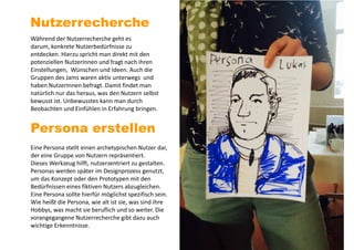 Nutzerrecherche
Während der Nutzerrecherche geht es
darum, konkrete Nutzerbedürfnisse zu
entdecken. Hierzu spricht man direkt mit den
potenziellen NutzerInnen und fragt nach ihren
Einstellungen, Wünschen und Ideen. Auch die
Gruppen des Jams waren aktiv unterwegs und
haben NutzerInnen befragt. Damit findet man
natürlich nur das heraus, was den Nutzern selbst
bewusst ist. Unbewusstes kann man durch
Beobachten und Einfühlen in Erfahrung bringen.
Persona erstellen
Eine Persona stellt einen archetypischen Nutzer dar,
der eine Gruppe von Nutzern repräsentiert.
Dieses Werkzeug hilft, nutzerzentriert zu gestalten.
Personas werden später im Designprozess genutzt,
um das Konzept oder den Prototypen mit den
Bedürfnissen eines fiktiven Nutzers abzugleichen.
Eine Persona sollte hierfür möglichst spezifisch sein.
Wie heißt die Persona, wie alt ist sie, was sind ihre
Hobbys, was macht sie beruflich und so weiter. Die
vorangegangene Nutzerrecherche gibt dazu auch
wichtige Erkenntnisse.
 