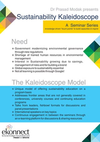 Dr Prasad Modak presents
Sustainability Kaleidoscope
 Government modernizing environmental governance
through new regulations
 Shortage of trained human resources in environmental
management
 Interest in Sustainability growing due to savings,
management of risks and for building a brand
 Global exposure to sustainability essential
 Not all learning is possible through Google!
 Unique model of offering sustainability education on a
program basis
 Addresses frontier areas that are not generally covered in
conferences, university courses and continuing education
programs
 Talks from leaders, ﬁshbowl formats for discussions and
panel presentations
 International speakers on key topics
 Continuous engagement in between the seminars through
an e-learning platform for discussions & sharing resources
A Seminar Series
knowledge driven “touch points” to build capacities & inspire
The Kaleidoscope Model
Need
 