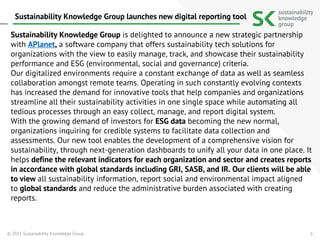 6
Sustainability Knowledge Group is delighted to announce a new strategic partnership
with APlanet, a software company that offers sustainability tech solutions for
organizations with the view to easily manage, track, and showcase their sustainability
performance and ESG (environmental, social and governance) criteria.
Our digitalized environments require a constant exchange of data as well as seamless
collaboration amongst remote teams. Operating in such constantly evolving contexts
has increased the demand for innovative tools that help companies and organizations
streamline all their sustainability activities in one single space while automating all
tedious processes through an easy collect, manage, and report digital system.
With the growing demand of investors for ESG data becoming the new normal,
organizations inquiring for credible systems to facilitate data collection and
assessments. Our new tool enables the development of a comprehensive vision for
sustainability, through next-generation dashboards to unify all your data in one place. It
helps define the relevant indicators for each organization and sector and creates reports
in accordance with global standards including GRI, SASB, and IR. Our clients will be able
to view all sustainability information, report social and environmental impact aligned
to global standards and reduce the administrative burden associated with creating
reports.
© 2021 Sustainability Knowledge Group
Sustainability Knowledge Group launches new digital reporting tool
 