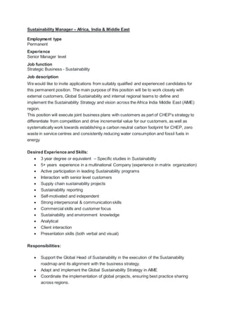 Sustainability Manager – Africa, India & Middle East
Employment type
Permanent
Experience
Senior Manager level
Job function
Strategic Business - Sustainability
Job description
We would like to invite applications from suitably qualified and experienced candidates for
this permanent position. The main purpose of this position will be to work closely with
external customers, Global Sustainability and internal regional teams to define and
implement the Sustainability Strategy and vision across the Africa India Middle East (AIME)
region.
This position will execute joint business plans with customers as part of CHEP’s strategy to
differentiate from competition and drive incremental value for our customers, as well as
systematically work towards establishing a carbon neutral carbon footprint for CHEP, zero
waste in service centres and consistently reducing water consumption and fossil fuels in
energy
Desired Experience and Skills:
 3 year degree or equivalent – Specific studies in Sustainability
 5+ years experience in a multinational Company (experience in matrix organization)
 Active participation in leading Sustainability programs
 Interaction with senior level customers
 Supply chain sustainability projects
 Sustainability reporting
 Self-motivated and independent
 Strong interpersonal & communication skills
 Commercial skills and customer focus
 Sustainability and environment knowledge
 Analytical
 Client interaction
 Presentation skills (both verbal and visual)
Responsibilities:
 Support the Global Head of Sustainability in the execution of the Sustainability
roadmap and its alignment with the business strategy.
 Adapt and implement the Global Sustainability Strategy in AIME
 Coordinate the implementation of global projects, ensuring best practice sharing
across regions.
 