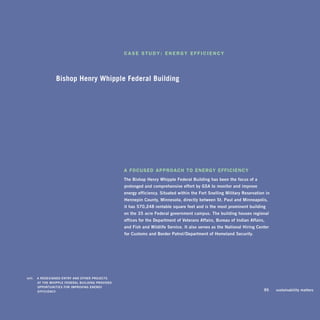 caSE StuDy: EnErgy EfficiEncy




                    Bishop Henry Whipple Federal Building




                                                        a focuSED aPProach to EnErgy EfficiEncy
                                                        The	bishop	henry	Whipple	federal	building	has	been	the	focus	of	a	
                                                        prolonged	and	comprehensive	effort	by	gsa	to	monitor	and	improve		
                                                        energy	efficiency.	situated	within	the	fort	snelling	Military	reservation	in		
                                                        hennepin	County,	Minnesota,	directly	between	st.	paul	and	Minneapolis,		
                                                        it	has	570,248	rentable	square	feet	and	is	the	most	prominent	building		
                                                        on	the	35-acre	federal	government	campus.	The	building	houses	regional	
                                                        offices	for	the	department	of	veterans	affairs,	bureau	of	indian	affairs,		
                                                        and	fish	and	Wildlife	service.	it	also	serves	as	the	national	hiring	Center		
                                                        for	Customs	and	border	patrol/department	of	homeland	security.		




	   left:		 a	rEdEsignEd	EnTry	and	oThEr	proJECTs	 	
            aT	ThE	WhippLE	fEdEraL	bUiLding	providEd	
            opporTUniTiEs	for	iMproving	EnErgy	
            EffiCiEnCy.                                                                                                       	   95	    sustainability	matters
 