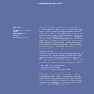 Bishop Henry Whipple Federal Building




Building facts                        Despite its age—the Whipple Building was more than 30 years old when
building	Location: Hennepin County,   GSA decided to readdress its energy efficiency—the building was still in good
Minnesota                             condition. The main components of its mechanical and electrical systems,
date	of	completion: 1969              however, had been in use since the building opened, and therefore had met or
renovated: 2003                       exceeded their normal life expectancy. GSA achieved a major milestone with
size: 617,606 gross square feet
                                      the award of a Super Energy Savings Performance Contract with nORESCO in
                                      2002. This $3 million investment, funded through the ESPC (see Cost, Value
                                      and Procurement of Green Buildings chapter), resulted in lighting upgrades
                                      and HVAC and control system improvements. These initial steps convinced
                                      GSA to mount a more intense and focused approach to energy conservation,
                                      previously unseen in most Federal buildings. To date, results from the five-
                                      year effort show a 20% reduction in energy consumption.

                                      high-impact	strategies
                                      This campaign, at the time unique in both its purpose and scope, started with 

                                      a tough question: how could the combined actions of tenants and building 

                                      management dramatically reduce energy consumption? In the summer of 

                                      2003, a team of energy experts from GSA, the Department of Energy, and the 

                                      Minnesota State Energy Office explored alternatives to traditional energy 

                                      management. They identified and implemented three high-impact strategies:


                                      1 	Design energy-efficient building envelopes, 

                                      2 	Select energy-efficient equipment, 

                                      3 	Improve building operations and maintenance (OM)


                                      The group concluded, however, that of the three, OM-based energy savings 

                                      were the most elusive because they are actions, not things, and are thus 

                                      much harder to measure and influence. The energy savings associated with 

                                      a more efficient motor or an improved lighting system is easily determined 

                                      through life-cycle cost accounting. Once tried and proven, such changes are 

                                      transferable to other sites, translating into immediate reductions in energy 

                                      usage. This is not the case for OM-based conservation. 

96
 