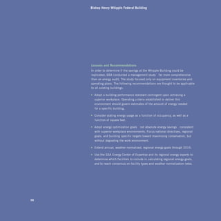Bishop Henry Whipple Federal Building




     Lessons	and	recommendations	
     In order to determine if the savings at the Whipple Building could be
     replicated, GSA conducted a management study—far more comprehensive
     than an energy audit. The study focused only on equipment inventories and
     operating plans. The following recommendations are thought to be applicable
     to all existing buildings:

     •	 Adopt a building performance standard contingent upon achieving a
       superior workplace. Operating criteria established to deliver this
       environment should govern estimates of the amount of energy needed
       for a specific building.

     •	 Consider stating energy usage as a function of occupancy, as well as a
       function of square feet.

     •	 Adopt energy optimization goals—not absolute energy savings—consistent
       with superior workplace environments. Focus national directives, regional
       goals, and building-specific targets toward maximizing conservation, but
       without degrading the work environment.

     •	 Extend annual, weather-normalized, regional energy goals through 2015.

     •	 Use the GSA Energy Center of Expertise and its regional energy experts to
       determine which facilities to include in calculating regional energy goals,
       and to reach consensus on facility types and weather-normalization rates.




98
 