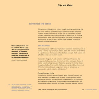 Site and Water





                                          SuStainable Site DeSign


                                                    Site selection and designing for “place” is key to providing new buildings that
                                                    are iconic, respectful of taxpayer’s dollars and environmentally responsible.
                                                    However, because the location of building sites are often set and not easily
                                                    changed, many government projects overlook the opportunities for including
                                                    sustainable site design objectives. Ignoring the site, its use and response to
                                                    environmental factors, will affect building energy and water consumption,
                                                    comfort, and tenant satisfaction.


        “these buildings will be here               Site Selection
         for hundreds of years—long
                                                    There are political and financial implications to consider in choosing a site as
         after we [have] relocated the
                                                    well as customer requirements to address. GSA’s Site Selection Guide (2003)
         last tenant, or written the
         last report. they should be                is a great resource that focuses on how the basic concepts of site section will
         in the right location—that is              affect the overall success of the project.
         our overriding responsibility.”
                                                    As stated in the guide, “...site selection is a “life-cycle” decision that
         GSA	 Site Selection Guide
                                                    recognizes the balance among the initial cost of the real estate, the overall
                                                    cost of executing the project, and the cost of operating the facility. It also
                                                    recognizes the benefit (or cost) to the local community and the environment.
                                                    While the initial cost may be a significant driver, all factors must be
                                                    considered in order to make the right decision.”


                                                    Transportation	and	Parking
                                                    Site selection decisions are multifaceted. Two of the most important, but
                                                    often overlooked criteria are access to public transportation and parking
                                                    availability. Removing vehicles from our highways benefits the community
                                                    and the health and well-being of commuters by improving air quality and
                                                    removing the stress of extended daily travel. Therefore, whenever possible,
	   left:		 The	OklAhOmA	CiTy	FederAl	BuildinG	
            emBrACeS	iTS	SiTe	wiTh	An	urBAn	PArk	
            OPeninG	FrOm	The	BuildinG	And	A	
            COurTyArd	ACCenTed	wiTh	TurF	GrASS,	
            hArdSCAPe,	And	A	wATer	FeATure.	
                                                    inFO:	 GSA	Site Selection Guide	–	www.gsa.gov/siteselection	              	      101	 sustainability	matters
 