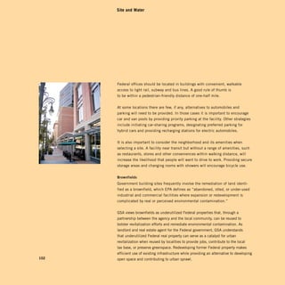 Site and Water




      Federal offices should be located in buildings with convenient, walkable
      access to light rail, subway and bus lines. A good rule of thumb is
      to be within a pedestrian-friendly distance of one-half mile.


      At some locations there are few, if any, alternatives to automobiles and
      parking will need to be provided. In those cases it is important to encourage
      car and van pools by providing priority parking at the facility. Other strategies
      include initiating car-sharing programs, designating preferred parking for
      hybrid cars and providing recharging stations for electric automobiles.


      It is also important to consider the neighborhood and its amenities when
      selecting a site. A facility near transit but without a range of amenities, such
      as restaurants, stores and other conveniences within walking distance, will
      increase the likelihood that people will want to drive to work. Providing secure
      storage areas and changing rooms with showers will encourage bicycle use.


      Brownfields	
      Government building sites frequently involve the remediation of land identi­
      fied as a brownfield, which EPA defines as “abandoned, idled, or under-used
      industrial and commercial facilities where expansion or redevelopment is
      complicated by real or perceived environmental contamination.”


      GSA views brownfields as underutilized Federal properties that, through a
      partnership between the agency and the local community, can be reused to
      bolster revitalization efforts and remediate environmental contamination. As
      landlord and real estate agent for the Federal government, GSA understands
      that underutilized Federal real property can serve as a catalyst for urban
      revitalization when reused by localities to provide jobs, contribute to the local
      tax base, or preserve greenspace. Redeveloping former Federal property makes
      efficient use of existing infrastructure while providing an alternative to developing
102   open space and contributing to urban sprawl.
 