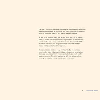 the book’s concluding chapters acknowledge the green movement external to
the Federal government, its influencers and gSA’s continuing and emerging
efforts to participate in and, in fact, lead by deed and example.


As seen in the following charts, the world is taking notice of the urgency
before us. global scale environmental changes demand an examination of
current practice and a vision for the future. it is in this context that gSA
must make operational and design decisions to continue to meet the
mission-related needs of customer agencies.


Changing standard practices always involves risk. But the examples
herein contain ideas and strategies that can reduce energy consumption,
discourage resource depletion, increase productivity, and create healthy
work environments. this is the legacy we at gSA wish to leave behind—
buildings of today that incorporate our hopes for tomorrow.




                                                                       	   5   sustainability matters
 