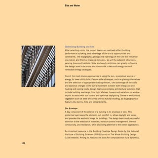 Site and Water




      Optimizing	Building	and	Site	
      After selecting a site, the project team can positively affect building
      performance by taking best advantage of the site’s opportunities and
      constraints. The topography, geology and hydrology of the site will influence
      orientation and thermal massing decisions, as will the adjacent structures,
      existing trees and habitats. Solar and wind conditions can greatly influence
      the design team’s decisions and contribute to reduced energy use and
      renewable energy strategies.


      One of the most obvious approaches is using the sun, a perpetual source of
      energy, to lower utility bills. Passive solar strategies, such as glazing alternatives
      and the selection of appropriate shading devices, take advantage of the daily
      and seasonal changes in the sun’s movement to lower both energy use and
      heating and cooling costs. Design teams can employ architectural solutions that
      include building overhangs, fins, light shelves, louvers and variations in window
      depths to assist with sun control and optimize daylighting. Dense or well-placed
      vegetation such as trees and vines provide natural shading, as do geographical
      features like berms, hills and embankments.


      The	envelope	
      A key component of the exterior of a building is its envelope or skin. This
      protective layer keeps the elements out, comfort in, allows daylight and views,
      and provides the aesthetic image for buildings. The design team must pay careful
      attention to the selection of materials, moisture control management, thermal
      conductivity, and resistance, while also being attentive to the overall appearance.


      An important resource is the Building Envelope Design Guide by the National
      Institute of Building Sciences (NIBS) found on The Whole Building Design
      Guide website. Among its features are tools for computational fluid dynamics,

104
 