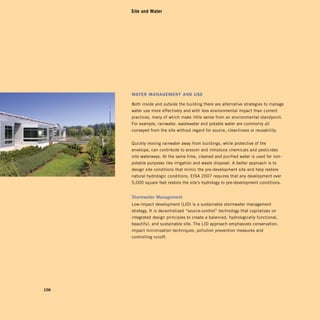 Site and Water




      Water ManageMent anD uSe

      Both inside and outside the building there are alternative strategies to manage
      water use more effectively and with less environmental impact than current
      practices, many of which make little sense from an environmental standpoint.
      For example, rainwater, wastewater and potable water are commonly all
      conveyed from the site without regard for source, cleanliness or reusability.


      Quickly moving rainwater away from buildings, while protective of the
      envelope, can contribute to erosion and introduce chemicals and pesticides
      into waterways. At the same time, cleaned and purified water is used for non-
      potable purposes like irrigation and waste disposal. A better approach is to
      design site conditions that mimic the pre-development site and help restore
      natural hydrologic conditions. EISA 2007 requires that any development over
      5,000 square feet restore the site’s hydrology to pre-development conditions.


      Stormwater	management	
      Low-impact development (LID) is a sustainable stormwater management
      strategy. It is decentralized “source-control” technology that capitalizes on
      integrated design principles to create a balanced, hydrologically functional,
      beautiful, and sustainable site. The LID approach emphasizes conservation,
      impact minimization techniques, pollution prevention measures and
      controlling runoff.




106
 