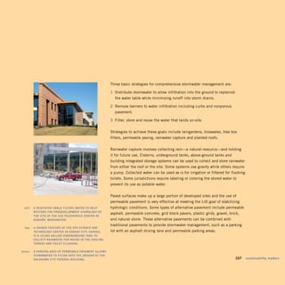 Three basic strategies for comprehensive stormwater management are:

                                                            1 1 Distribute stormwater to allow infiltration into the ground to replenish
                                                                 the water table while minimizing runoff into storm drains.

                                                            2 2 Remove barriers to water infiltration including curbs and nonporous
                                                                 pavement.

                                                            3 3 Filter, store and reuse the water that lands on-site.


                                                              Strategies to achieve these goals include raingardens, bioswales, tree box
                                                              filters, permeable paving, rainwater capture and planted roofs.


                                                              Rainwater capture involves collecting rain—a natural resource—and holding
                                                              it for future use. Cisterns, underground tanks, above-ground tanks and
                                                              building integrated storage systems can be used to collect and store rainwater
                                                              from either the roof or the site. Some systems use gravity while others require
                                                              a pump. Collected water can be used as is for irrigation or filtered for flushing
                                                              toilets. Some jurisdictions require labeling or coloring the stored water to
                                                              prevent its use as potable water.


                                                              Paved surfaces make up a large portion of developed sites and the use of
                                                              permeable pavement is very effective at meeting the LID goal of stabilizing
	    left:		 A	veGeTATed	SwAle	FilTerS	wATer	TO	helP	         hydrologic conditions. Some types of alternative pavement include permeable
             reSTOre	The	PredevelOPmenT	hydrOlOGy	OF	
                                                              asphalt, permeable concrete, grid block pavers, plastic grids, gravel, brick,
             The	SiTe	AT	The	SSA	TeleServiCe	CenTer	in	
             AuBurn,	wAShinGTOn.	                             and natural stone. These alternative pavements can be combined with
                                                              traditional pavements to provide stormwater management, such as a parking
	     top:		 A	unique	FeATure	OF	The	ePA	SCienCe	And	
             TeChnOlOGy	CenTer	in	kAnSAS	CiTy,	kAnSAS,	 	     lot with an asphalt driving lane and permeable parking areas.
             iS	A	10,000	GAllOn	underGrOund	TAnk	TO	
             COlleCT	rAinwATer	FOr	reuSe	in	The	COOlinG	
             TOwerS	And	TOileT	FluShinG.	

	   above:		 A	PArkinG	AreA	OF	PermeABle	PAvemenT	AllOwS	
             STOrmwATer	TO	FilTer	inTO	The	GrOund	AT	The	
             OklAhOmA	CiTy	FederAl	BuildinG.                                                                                         	     107	 sustainability	matters
 