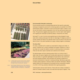 Site and Water




                                                           environmentally	Preferable	landscaping	
                                                           Environmentally beneficial landscaping guidelines that specify sustainable
                                                           landscape management practices for conserving water are available from EPA’s
                                                           GreenScapes program. Examples include mulching with organic matter to cool
                                                           the soil and reduce moisture evaporation from the root area around plants and
                                                           trees. The guide also suggests grouping plants of similar water needs together
                                                           and irrigating the landscape by watering deeply, infrequently and slowly.

                                                           Xeriscape™ is a set of common-sense gardening principles designed to save
                                                           water while creating landscapes that take full advantage of indigenous plants to
                                                           provide interest and beauty. Any selected plants must be native to the place and
                                                           able to thrive in the area’s available rain supply, making irrigation unnecessary.

                                                           The	Green	roof	
                                                           For many, a planted roof is viewed as complicated to design and install. In
                                                           reality, a planted roof is simply a ballasted roof system installed on a flat or
                                                           low slope roof, except the ballast consists of a planting medium and plants.
                                                           There are two basic types of planted roof, extensive and intensive.

                                                           An extensive green roof has a planting medium that is six inches or less in
                                                           depth, does not require irrigation and includes plant species such as sedums or
                                                           other succulents. It is generally lightweight and applicable to new construction
                                                           and many existing buildings. Load calculations are required to determine if
                                                           structural reinforcement is required in existing buildings. Maintenance generally
	     top:		 A	Green	rOOF	OF	Pre-PlAnTed	TrAyS	AdOrnS	 	
             An	OuTdOOr	TerrACe	AT	The	ePA	OFFiCe	AT	      includes a yearly inspection, removal of debris and periodic fertilization. Modular
             POTOmAC	yArd	in	ArlinGTOn,	virGiniA.	         systems where all the components of the planted roof are conveniently installed
	   above:		 mulCh	mAde	FrOm	reCyCled	TireS	CreATeS	A	     in a 2'x2' or 2'x4' tray, provide an alternative that is gaining popularity.
             lOw	mAinTenAnCe	lAndSCAPe	AT	The	dunCAn	
             FederAl	BuildinG	in	knOxville,	TenneSSee.	    Intensive green roofs are load intensive. These roofs are as deep as needed to
                                                           allow for a variety of plants, shrubs, and trees that may require irrigation. They

           108                                             inFO:	 GreenScapes	–	www.epa.gov/GreenScapes
 