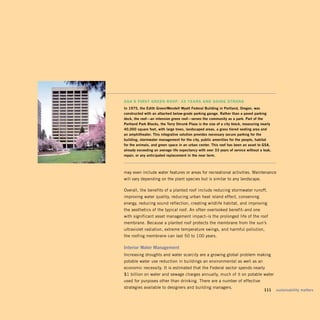 gSa’S FirSt green rooF: 33 yearS anD going Strong
in	1975,	the	edith	Green/wendell	wyatt	Federal	Building	in	Portland,	Oregon,	was	
constructed	with	an	attached	below-grade	parking	garage.	rather	than	a	paved	parking		
deck,	the	roof—an	intensive	green	roof—serves	the	community	as	a	park.	Part	of	the	
Portland	Park	Blocks,	the	Terry	Shrunk	Plaza	is	the	size	of	a	city	block,	measuring	nearly	
40,000	square	feet,	with	large	trees,	landscaped	areas,	a	grass	tiered	seating	area	and		
an	amphitheater.	This	integrative	solution	provides	necessary	secure	parking	for	the	
building,	stormwater	management	for	the	city,	public	amenities	for	the	people,	habitat		
for	the	animals,	and	green	space	in	an	urban	center.	This	roof	has	been	an	asset	to	GSA,	
already	exceeding	an	average	life	expectancy	with	over	33	years	of	service	without	a	leak,	
repair,	or	any	anticipated	replacement	in	the	near	term.	



may even include water features or areas for recreational activities. Maintenance
will vary depending on the plant species but is similar to any landscape.

Overall, the benefits of a planted roof include reducing stormwater runoff,
improving water quality, reducing urban heat island effect, conserving
energy, reducing sound reflection, creating wildlife habitat, and improving
the aesthetics of the typical roof. An often overlooked benefit–and one
with significant asset management impact–is the prolonged life of the roof
membrane. Because a planted roof protects the membrane from the sun’s
ultraviolet radiation, extreme temperature swings, and harmful pollution,
the roofing membrane can last 50 to 100 years.

interior	water	management	
Increasing droughts and water scarcity are a growing global problem making
potable water use reduction in buildings an environmental as well as an
economic necessity. It is estimated that the Federal sector spends nearly
$1 billion on water and sewage charges annually, much of it on potable water
used for purposes other than drinking. There are a number of effective
strategies available to designers and building managers.
                                                                                 	    111	 sustainability	matters
 