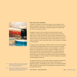 Other	interior	means	and	methods	
                                                            In addition to restrooms, food services facilities, such as cafeterias, offer
                                                            water-saving opportunities. Many of the ENERGY STAR rated appliances are
                                                            also water efficient. Additionally, an awareness program for cafeteria staff
                                                            can help reduce wasteful practices.


                                                            Changes to mechanical room equipment also may contribute to water
                                                            conservation. Cooling towers, for example, have traditionally used a lot of
                                                            water because mineral concentrations cause scaling on the tower slats that
                                                            reduce efficiency. New life-cycle cost-effective models require fewer and less
                                                            harmful chemicals and automatically monitor the concentrations. This also
                                                            makes it possible to reuse cooling tower water for other purposes like irrigation
                                                            or flushing toilets.


                                                            A relatively new but viable water conservation method for commercial buildings
                                                            is harvesting a building’s greywater, which can also be used for non-potable
                                                            uses such as flushing waste or irrigation. Sources of greywater include sinks,
                                                            showers, and drinking fountains as well as captured rainwater, and its use
                                                            requires the installation of dual plumbing systems—an added expense that
                                                            can be justified in some parts of the country. Local jurisdictions may have
                                                            requirements about the treatment and labeling of these alternative wastewater
                                                            sources. Additionally, it may be necessary to meter the sewage pipe to properly
                                                            calculate sewage and water use.


                                                            To protect the future of our nation’s water supply by promoting and enhancing
                                                            the market for water-efficient products and services, EPA sponsors the
	    left:		 wATerleSS	urinAlS	CAn	SAve	40,000	GAllOnS	 	   WaterSense program. The WaterSense label, similar to that offered by ENERGY
             OF	wATer	Per	FixTure	Per	yeAr	And	lOwer	
             COSTS	iF	mAinTAined	PrOPerly.	
                                                            STAR, identifies and labels products and programs that meet water efficiency
                                                            and performance criteria.
	   above:		 A	wATer-SAvinG	PrOGrAm	iS	inCluded	AT	The	
             CAFeTeriA	OF	The	dePArTmenT	OF	TrAnSPOrTA-	
             TiOn	heAdquArTerS	in	wAShinGTOn,	dC.	
                                                            inFO:	 waterSense	–	www.epa.gov/waterSense                               	    113	 sustainability	matters
 