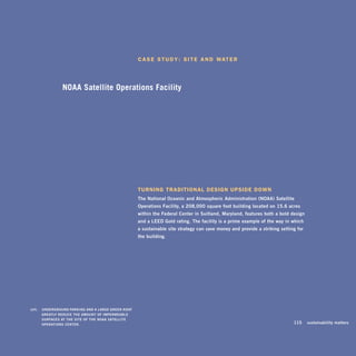 c a S e S t u D y : S i t e a n D Wat e r




                    NOAA Satellite Operations Facility




                                                           turning traDitional DeSign uPSiDe DoWn
                                                           The	national	Oceanic	and	Atmospheric	Administration	(nOAA)	Satellite	
                                                           Operations	Facility,	a	208,000-square-foot	building	located	on	15.6	acres	
                                                           within	the	Federal	Center	in	Suitland,	maryland,	features	both	a	bold	design	
                                                           and	a	leed	Gold	rating.	The	facility	is	a	prime	example	of	the	way	in	which	
                                                           a	sustainable	site	strategy	can	save	money	and	provide	a	striking	setting	for		
                                                           the	building.




		   left:		 underGrOund	PArkinG	And	A	lArGe	Green	rOOF	
             GreATly	reduCe	The	AmOunT	OF	imPermeABle	
             SurFACeS	AT	The	SiTe	OF	The	nOAA	SATelliTe	
             OPerATiOnS	CenTer.	                                                                                                	   115	 sustainability	matters
 