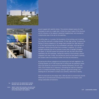 ground capped with satellite dishes. This solution allowed nearly all of the
                                                           employees to work on a single level, limited the visual impact of the structure
                                                           and its intrusion on the adjacent residential neighborhood, and provided an
                                                           unobstructed view of the sky for the satellites.


                                                           The office area is, in a sense, the foundation of the building, and is defined
                                                           by a vast floor area with a shallow-domed, 23-foot-high ceiling. To prevent the
                                                           feeling of being underground, the design team provided four light wells and
                                                           a 14-foot-high window wall on the southwestern perimeter, ensuring that no
                                                           employee is farther than 60 feet from a window. In addition, 21 circular
                                                           skylights penetrate the roof to provide an even level of daylight throughout
                                                           the space. A 146,000-square-foot planted roof over the main office flows
                                                           seamlessly into the landscape, making the majority of the building’s volume
                                                           disappear from view. Finally, the mechanical rooms and two levels of parking
                                                           are located under the building to further limit the site disturbance.


                                                           By placing the offices underground and planting the roof with vegetation, the
                                                           building exposes just 47,000 square feet of roofing over the operations center,
                                                           which also serves as a structure for the satellites themselves. As such, only
                                                           20% of the finished site is impervious, eliminating the need for a detention
                                                           pond or increased stormwater piping, leading to significant savings, and
                                                           allowing the on-site stream to remain as an amenity, rather than a liability.


                                                           With this bold plan by the design team, GSA was able to economically provide
                                                           NOAA with an architecturally striking facility tailored to its mission, with
                                                           strong sustainable achievements.

	     top:		 SkyliGhTS	dOT	The	Green	rOOF	TO	BrinG	
             dAyliGhT	inTO	The	OFFiCe	SPACe	BelOw.	

	   above:		 TwenTy-Three -FOOT	CeilinGS,	SkyliGhTS	And	
             GlASS -wAlled	COurTyArdS	mAke	The	OPen	
             OFFiCe	AreA	BriGhT	And	CheerFul.	                                                                                     	   117	 sustainability	matters
 