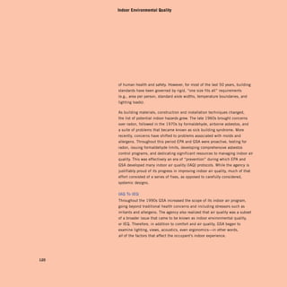Indoor Environmental Quality




      of human health and safety. However, for most of the last 50 years, building
      standards have been governed by rigid, “one size fits all” requirements
      (e.g., area per person, standard aisle widths, temperature boundaries, and
      lighting loads).

      As building materials, construction and installation techniques changed,
      the list of potential indoor hazards grew. The late 1960s brought concerns
      over radon, followed in the 1970s by formaldehyde, airborne asbestos, and
      a suite of problems that became known as sick building syndrome. More
      recently, concerns have shifted to problems associated with molds and
      allergens. Throughout this period EPA and GSA were proactive, testing for
      radon, issuing formaldehyde limits, developing comprehensive asbestos
      control programs, and dedicating significant resources to managing indoor air
      quality. This was effectively an era of “prevention” during which EPA and
      GSA developed many indoor air quality (IAQ) protocols. While the agency is
      justifiably proud of its progress in improving indoor air quality, much of that
      effort consisted of a series of fixes, as opposed to carefully considered,
      systemic designs.


      iaQ	To	ieQ
      Throughout the 1990s GSA increased the scope of its indoor air program,
      going beyond traditional health concerns and including stressors such as
      irritants and allergens. The agency also realized that air quality was a subset
      of a broader issue that came to be known as indoor environmental quality,
      or IEQ. Therefore, in addition to comfort and air quality, GSA began to
      examine lighting, views, acoustics, even ergonomics—in other words,
      all of the factors that affect the occupant’s indoor experience.




120
 