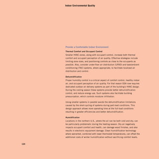 Indoor Environmental Quality




      Provide	a	comfortable	indoor	environment
      Thermal	comfort	and	occupant	control
      Smaller HVAC zones, along with occupant control, increase both thermal
      comfort and occupant perception of air quality. Effective strategies include
      limiting zone sizes, and positioning controls as close to the occupants as
      possible. Also, consider under-floor air distribution (UFAD) and task/ambient
      conditioning (TAC) systems, where appropriate, to facilitate localized air
      distribution and control.

      dehumidification
      Proper humidity control is a critical aspect of comfort control, healthy indoor
      air, and occupant perception of air quality. For that reason GSA now requires
      dedicated outdoor air delivery systems as part of the building’s HVAC design.
      During the cooling season these systems provide better dehumidification
      control, and reduce energy use. Such systems also facilitate building
      pressurization, which controls moisture infiltration.

      Using smaller systems in parallel avoids the dehumidification limitations
      caused by the short-cycling of systems during part-load conditions. This
      design approach allows more operating time at the full-load conditions
      resulting in greater efficiencies and better dehumidification.

      humidification
      Locations in the northern U.S., where the air can be both cold and dry, can
      be particularly problematic during the heating season. Dry air negatively
      impacts occupant comfort and health, can damage wood finishes, and also
      results in electronic equipment damage. Clean humidification technology
      where warranted, combined with lower thermostat temperatures, can offset the
      additional costs of winter humidification without sacrificing comfort levels.


124
 