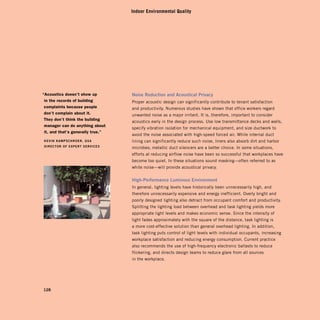 Indoor Environmental Quality




“Acoustics doesn’t show up         noise	reduction	and	acoustical	Privacy
 in the records of building        Proper acoustic design can significantly contribute to tenant satisfaction
 complaints because people         and productivity. Numerous studies have shown that office workers regard
 don’t complain about it.          unwanted noise as a major irritant. It is, therefore, important to consider
 they don’t think the building
                                   acoustics early in the design process. Use low transmittance decks and walls,
 manager can do anything about
                                   specify vibration isolation for mechanical equipment, and size ductwork to
 it, and that’s generally true.”
                                   avoid the noise associated with high-speed forced air. While internal duct
keVin	kamPschroer,	gsa	
           lining can significantly reduce such noise, liners also absorb dirt and harbor
direcTor	of	exPerT	serVices

                                   microbes; metallic duct silencers are a better choice. In some situations,
                                   efforts at reducing airflow noise have been so successful that workplaces have
                                   become too quiet. In these situations sound masking—often referred to as
                                   white noise—will provide acoustical privacy.


                                   high-Performance	luminous	environment
                                   In general, lighting levels have historically been unnecessarily high, and
                                   therefore unnecessarily expensive and energy inefficient. Overly bright and
                                   poorly designed lighting also detract from occupant comfort and productivity.
                                   Splitting the lighting load between overhead and task lighting yields more
                                   appropriate light levels and makes economic sense. Since the intensity of
                                   light fades approximately with the square of the distance, task lighting is
                                   a more cost-effective solution than general overhead lighting. In addition,
                                   task lighting puts control of light levels with individual occupants, increasing
                                   workplace satisfaction and reducing energy consumption. Current practice
                                   also recommends the use of high-frequency electronic ballasts to reduce
                                   flickering, and directs design teams to reduce glare from all sources
                                   in the workplace.




128
 