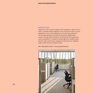 Indoor Environmental Quality




      ergonomic	design
      Ergonomics is the science of engineering the workspace in light of human
      factors. A properly designed ergonomic work environment reduces injuries,
      absenteeism, errors, and dissatisfaction, and maximizes productivity.
      The Occupational Safety and Health Administration (OSHA) offers
      industry- and task-specific guidelines including those for ergonomically
      correct workstations. It is easiest to achieve ergonomic excellence when
      the total indoor environment is designed and delivered as an integrated
      product rather than from different entities.

      info:	 osha	ergonomic	approach	–	www.osha.gov / slTc / ergonomics




130
 