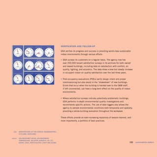 vErifiCAtion And folloW-uP

                                                              GSA verifies its progress and success in providing world-class sustainable
                                                              indoor environments through various efforts:

                                                            	 •	 GSA surveys its customers on a regular basis. The agency now has
                                                                over 200,000 tenant satisfaction surveys in its archives for both owned
                                                                and leased buildings, including data on satisfaction with comfort, air
                                                                quality, lighting, and acoustics. The data show a slow but steady increase
                                                                in occupant indoor air quality satisfaction over the last three years.


                                                            		 •	 Post-occupancy evaluations (POEs) verify design intent and proper
                                                                commissioning but also assist in the “shakedown” of new buildings.
                                                                Errors that occur when the building is handed over to the OM staff,
                                                                if left uncorrected, can have a long-term effect on the quality of indoor
                                                                environments.


                                                            		 •	 Where satisfaction surveys indicate potentially problematic buildings,
                                                                GSA performs in-depth environmental quality investigations and
                                                                recommends specific actions. The use of data loggers also allows the
                                                                agency to sample environmental conditions both temporally and spatially,
                                                                providing a whole-building evaluation throughout the workweek.


                                                              These efforts provide an ever-increasing repository of lessons learned, and
                                                              more importantly, a portfolio of best practices.




	    left:		 worksTaTions	aT	The	census	headQuarTers,	
             suiTland,	maryland.	

	   above:		 gsa	measures	noise,	air	moVemenT,	
             TemPeraTure,	relaTiVe	humidiTy,	co,	co 2 ,	
             ozone,	Vocs,	ParTiculaTes,	lighT	and	glare.	                                                                             	    131	 sustainability	matters
 