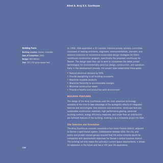 Alfred A. Arraj U.S. Courthouse




Building facts                         In 1996, GSA assembled a 20-member interdisciplinary advisory committee
building	location: Denver, Colorado,   composed of leading architects, engineers, environmentalists, planners, and
date	of	completion: 2002               research scientists to recommend sustainable design strategies for GSA’s
budget: $83 Million                    courthouse construction program, specifically the proposed courthouse for
size: 327,103 gross square feet        Denver. The design team then set to work to incorporate the latest proven
                                       technologies for environmentally sensitive design, construction, and operation.
                                       Early in the development process, the project team established these goals:

                                       • Reduce electrical demand by 50%
                                       • Provide daylighting to all building occupants
                                       • Maximize reusable products
                                       • Maximize flexibility to accommodate changes
                                       • Minimize construction waste
                                       • Provide a healthy and productive work environment


                                       Building fEAturES

                                       The design of the Arraj Courthouse used the most advanced technology
                                       available at the time to take advantage of the synergistic effects of integrated
                                       features and technologies. Site selection and orientation, landscape features,
                                       sustainable construction materials, high-performance glazing, advanced
                                       building controls, energy-efficiency measures, and under-floor air distribution
                                       are hallmark features of the building, marking it as a milestone project for GSA.


                                       site	selection	and	orientation
                                       The Arraj Courthouse complex completes a four-block Federal district, adjacent
                                       to Denver’s rapid transit system. Collaboration between GSA, the city, and
                                       public and private interest groups ensured that the entire complex would be
                                       compatible with development objectives for Denver’s central business district.
                                       The building not only meets the judiciary’s current space requirements, it allows
                                       for expansion in the future and has a 100-year life expectancy.
134
 