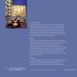 landscape	features	
                                                      The position of the two-story pavilion, which serves as the public entrance
                                                      and houses the Special Proceedings Courtroom, is on a southeast-oriented
                                                      landscaped plaza. Architecturally, it recalls a historic courthouse-in-the-
                                                      square. The surrounding plaza is paved with local stone set in sand beds—
                                                      rather than concrete—which absorbs water and helps control runoff. The
                                                      plaza also features hardy drought-tolerant regional plants that require little
                                                      maintenance. An ornamental waterway runs from the sidewalk to the building
                                                      entrance, symbolizing the streams of the high desert.


                                                      materials
                                                      Specific environmental attributes guided the selection of building materials.
                                                      Locally produced materials include exterior stone paving and precast concrete
                                                      elements. The interior floors of Spanish limestone are light in color and
                                                      extremely durable. All paints and adhesives are water-based and low in
                                                      volatile organic compounds. Steel and other recycled content products comply
                                                      with the Comprehensive Procurement Guidelines for Federal agencies. Maple
                                                      wood paneling from sustainably managed domestic forests provide beauty
                                                      throughout the courtrooms and lobby. The courtroom flooring is cork, a
                                                      renewable natural resource, which is a traditional material used in courtrooms
                                                      in the 1920s and 1930s.


                                                      daylight
                                                      The public corridors of the building are oriented to the southeast to maximize
                                                      solar exposure. Oversized windows provide occupants and visitors with a
                                                      connection to the outdoors and magnificent views of downtown Denver.
                                                      Internal light shelves bounce daylight onto light-colored surfaces so that it


	   above:	 a	sTream	of	waTer	Through	The	Plaza	 	
            mimics	The	meandering	flow	of	riVers	 	
            and	creeks	in	The	mounTains.
                                                      info:	 comprehensive	Procurement	guidelines	–	www.epa.gov/cpg          	      135	 sustainability	matters
 