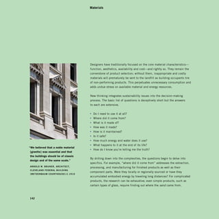 Materials




                                     Designers have traditionally focused on the core material characteristics—
                                     function, aesthetics, availability and cost—and rightly so. They remain the
                                     cornerstone of product selection; without them, inappropriate and costly
                                     materials will prematurely be sent to the landfill as building occupants tire
                                     of non-performing products. This perpetuates unnecessary consumption and
                                     adds undue stress on available material and energy resources.


                                     New thinking integrates sustainability issues into the decision-making
                                     process. The basic list of questions is deceptively short but the answers
                                     to each are extensive.


                                     • Do I need to use it at all?
                                     • Where did it come from?
                                     • What is it made of?
                                     • How was it made?
                                     • How is it maintained?
                                     • Is it safe?
                                     • How much energy and water does it use?
                                     • What happens to it at the end of its life?
“We believed that a noble material
                                     • How do I know you’re telling me the truth?
[granite] was essential and that
the buildings should be of classic
                                     By drilling down into the complexities, the questions begin to delve into
design and of the same scale.”
                                     specifics. For example, “where did it come from” addresses the extraction,
arNOld	W.	BruNer,	archiTecT,	
                                     processing, and manufacturing for finished products as well as their
clevelaNd	Federal	BuildiNg	
                                     component parts. Were they locally or regionally sourced or have they
[MeTzeNBauM	cOurThOuSe].c.1910
                                     accumulated embodied energy by traveling long distances? For complicated
                                     products, the research can be exhaustive; even simple products, such as
                                     certain types of glass, require finding out where the sand came from.



142
 