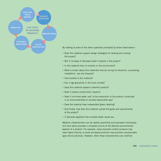 recycliNg,	
               reuSe,	
                              reSOurce	
              diSPOSal
                             exTracTiON




deMOliTiON       liFe	cycle		
                OF	BuildiNg		
                 PrOducTS        MaNuFacTuriNg




      OccuPaNcy,	
     MaiNTeNaNce          ON-SiTe	
                       cONSTrucTiON              By looking at some of the other questions prompted by those listed above—

                                                 •	 Does this material support design strategies for heating and cooling 

                                                   the project? 


                                                 • Will it increase or decrease loads if placed in the project?

                                                 • Is this material toxic to humans or the environment?

                                                 •	 What is known about this material’s toxicity during its extraction, processing,
                                                   installation, use and disposal?

                                                 • How durable is this material?

                                                 • Can it age gracefully in the local climate?

                                                 • Does this material replace a harmful product?

                                                 • Does it reduce construction impacts?

                                                 •	 Does it minimize water use? Is the production of the product conducted 

                                                   in an environmentally or socially responsible way? 


                                                 • Does the material have independent green labeling?

                                                 •	 And finally, how does this material uphold the goals and requirements 

                                                   of the project?


                                                 — it becomes apparent how complex these issues are.

                                                 Material characteristics can be readily quantified and evaluated individually
                                                 but none alone provides a complete picture of the desired environmental
                                                 aspects of a product. For example, some recycled content products may
                                                 have higher toxicity, or some bio-based products may promote unsustainable
                                                 agricultural practices. However, when these characteristics are carefully



                                                                                                                        	    143	 sustainability	matters
 