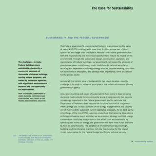 The Case for Sustainability





                                             sustainability and the federal government


                                                      The Federal government’s environmental footprint is enormous. As the owner
                                                      of nearly 450,000 buildings with more than 3 billion square feet of floor
                                                      space—an area larger than the state of Nevada—the Federal government has
                                                      both the responsibility and the unique opportunity to reduce its impact on the
                                                      environment. Through the sustainable design, construction, operation, and
         the challenge—to make                        maintenance of Federal buildings, our government can reduce the emission of
         federal buildings more                       greenhouse gases, curtail energy costs, contribute to national security by
         sustainable—begins in a                      reducing our dependence on foreign energy sources, improve working conditions
         context of hundreds of                       for its millions of employees, and perhaps most importantly, serve as a model
         thousands of diverse buildings,              for the private sector.
         serving unique purposes, and
         owned by numerous agencies,                  Arriving at this holistic view of sustainability has taken decades—now the
         with significant environmental               challenge is to apply its universal principles to the individual missions of every
         impacts and the opportunity
                                                      governmental agency.
         for improvement.
         FRom The Federal CommiTmenT To               Also, green building and issues of sustainability have come to bear on policy
         Green BuildinG: experienCes and
                                                      decisions made outside the environmental arena. Energy security has become
         expeCTaTions, 2003, oFFiCE oF ThE
         FEDERAL EnviRonmEnTAL ExECuTivE              increasingly important to the Federal government, and in particular the
                                                      Department of Defense—itself responsible for more than half of the govern­
                                                      ment’s energy use. It was a concern of the Energy Independence and Security
                                                      Act of 2007 and the subject of current legislative proposals. As far back as the
                                                      oil embargo of the mid-1970s, agencies understood that reducing dependence
                                                      on foreign oil was as much a military as an economic strategy, and that energy
                                                      conservation could play a major role in that effort. Just as importantly, by
                                                      spending less money on energy, the government will have more funds available
                                                      to meet its core missions. The adoption of environmentally sound design,
                                                      building, and maintenance practices not only makes sense for the planet,
                                                      it also makes sense for the Federal budget and for our national security.
left:	   ThE REpETiTivE inTERpLAY oF SunShADES,
         LighT ShELvES, AnD RECESSED winDowS
         ConTRoLS DAYLighT AT ThE okLAhomA CiTY
         FEDERAL buiLDing.                                                                                                            9    sustainability matters
 