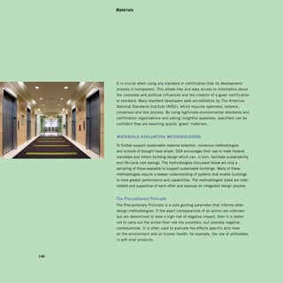 Materials




      It is crucial when using any standard or certification that its development
      process is transparent. This allows free and easy access to information about
      the corporate and political influences and the creation of a given certification
      or standard. Many standard developers seek accreditation by The American
      National Standards Institute (ANSI), which requires openness, balance,
      consensus and due process. By using legitimate environmental standards and
      certification organizations and asking insightful questions, specifiers can be
      confident they are selecting quality ‘green’ materials.


      MAterIAls evAluAtIon MethodoloGIes

      To further support sustainable material selection, numerous methodologies
      and schools of thought have arisen. GSA encourages their use to meet Federal
      mandates and inform building design which can, in turn, facilitate sustainability
      and life-cycle cost savings. The methodologies discussed below are only a
      sampling of those available to support sustainable buildings. Many of these
      methodologies require a deeper understanding of systems that enable buildings
      to have greater performance and capabilities. The methodologies listed are inter­
      related and supportive of each other and espouse an integrated design process.


      The	Precautionary	Principle
      The Precautionary Principle is a core guiding parameter that informs other
      design methodologies. If the exact consequences of an action are unknown
      but are determined to have a high risk of negative impact, then it is better
      not to carry out the action than risk the uncertain, but possibly negative,
      consequences. It is often used to evaluate the effects specific acts have
      on the environment and on human health: for example, the use of phthalates
      in soft vinyl products.



146
 