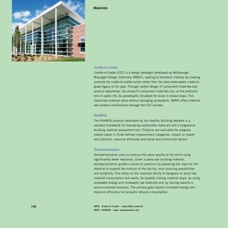Materials




      cradle-to-cradle	
      Cradle-to-Cradle (C2C) is a design paradigm developed by McDonough
      Braungart Design Chemistry (MBDC), seeking to transform industry by creating
      products for cradle-to-cradle cycles rather than the take-make-waste cradle-to­
      grave legacy of the past. Through careful design of component materials and
      product assemblies, the product’s component materials can, at the product’s
      end of useful life, be perpetually circulated for reuse in closed loops. This
      maximizes material value without damaging ecosystems. MBDC offers material
      and product certifications through the C2C process.


      PharOS
      The PHAROS protocol developed by the Healthy Building Network is a
      valuable framework for evaluating sustainable materials and a progressive
      building material assessment tool. Products are evaluated for progress
      toward ideals in three defined measurement categories: impact on health
      and pollution, resource attributes and social and community factors.


      dematerialization	
      Dematerialization aims to produce the same quality of life while using
      significantly fewer resources. Given a particular building material,
      dematerialization guides a series of questions by assessing the need for the
      material to support the mission of the facility, local sourcing possibilities
      and durability. This relies on the inventive ability of designers to avoid raw
      material consumption and waste, by steadily closing material loops, by using
      renewable energy and renewable raw materials and by moving towards a
      service-oriented economy. The process goes beyond increased energy and
      resource efficiency but actually reduces consumption.



148   iNFO:	 cradle	to	cradle	–	www.mbdc.com/c2c
      iNFO:	 PharOS	–	www.	pharosproject.net
 
