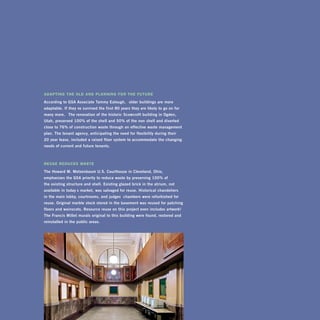AdAptInG the old And plAnnInG for the future

according	to	gSa	associate	Tammy	eatough,	 “older	buildings	are	more	
adaptable.	if	they’ ve	survived	the	first	80	years	they	are	likely	to	go	on	for	
many	more.” 	The	renovation	of	the	historic	Scowcroft	building	in	Ogden,	
utah,	preserved	100%	of	the	shell	and	50%	of	the	non- shell	and	diverted	
close	to	76%	of	construction	waste	through	an	effective	waste	management	
plan.	The	tenant	agency,	anticipating	the	need	for	flexibility	during	their		
20- year	lease,	included	a	raised- floor	system	to	accommodate	the	changing	
needs	of	current	and	future	tenants.	



reuse reduces WAste

The	howard	M.	Metzenbaum	u.S.	courthouse	in	cleveland,	Ohio,		
emphasizes	the	gSa	priority	to	reduce	waste	by	preserving	100%	of		
the	existing	structure	and	shell.	existing	glazed	brick	in	the	atrium,	not	
available	in	today’s	market,	was	salvaged	for	reuse.	historical	chandeliers		
in	the	main	lobby,	courtrooms,	and	judges’ 	chambers	were	refurbished	for	
reuse.	Original	marble	stock	stored	in	the	basement	was	reused	for	patching	
floors	and	wainscots.	resource	reuse	on	this	project	even	includes	artwork!	
The	Francis	Millet	murals	original	to	this	building	were	found,	restored	and	
reinstalled	in	the	public	areas.




150
 