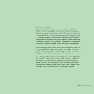 Plan	to	Minimize	Waste	
Design projects for deconstruction and reuse to allow the possibility for
continuing the useful life of the materials. This approach considers both the
whole building design and construction process, incorporates disassembly, and
makes continued reuse or renovation more cost-effective. While designing, ask
if this material will be able to withstand reuse? What attachment or assembly
method is most appropriate to enable reuse? How could salvaged materials be
incorporated into a new construction project, and the handling of the materials
themselves? The premise of Repeat, Rethink, and Renew informs the design.


Also consider designing for modular construction, often a missed opportunity.
It can enable a facility to adapt to changes over time and can enhance the
quality control of construction through assembly in controlled conditions.
Using demountable rather than constructed walls is an example.


A durability plan informs material and systems decisions, assessing potential
risk factors and damage functions. Once identified, measures can be incor­
porated into the building design to address the risk factors. This process
follows every phase from pre-design to building occupancy. Durability plans
consider effects related to moisture, heat, sunlight, insects, material failure,
ozone and acid rain, building function, style and natural disasters.




                                                                        	   151	 sustainability	matters
 