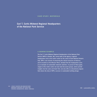 c A s e s t u d Y : M At e r I A l s




                   Carl T. Curtis Midwest Regional Headquarters
                   of the National Park Service




                                                      A shInInG exAMple
                                                      The	carl	T.	curtis	Midwest	regional	headquarters	of	the	National	Park	
                                                      Service	(NPS)	in	Omaha,	Ne,	serves	both	as	the	agency’s	regional	
                                                      headquarters	and	as	the	visitor	center	for	the	lewis		clark	National	historic	
                                                      Trail.	NPS’s	core	mission	of	preserving	the	natural	resources	of	america,		
                                                      and	its	location	on	the	Missouri	river,	dictated	that	the	headquarters	serve	
                                                      as	an	exemplar	of	sustainable	materials	selection.	in	pursuit	of	those	goals,	
                                                      rangers	at	the	visitor	center	not	only	lead	discussion	groups,	which	provide	
                                                      insights	into	the	lewis	and	clark	Trail,	but	also	offer	an	educational	program	
                                                      that	shares	the	story	of	NPS’s	success	in	sustainable	building	design.	




	   left:		 lOcally	SOurced	aNd	MaNuFacTured	 	
            MaTerialS	highlighT	The	curTiS	NPS	 	
                                                                                                                           	    153	 sustainability	matters
            regiONal	headquarTerS,	OMaha,	NeBraSka.
 