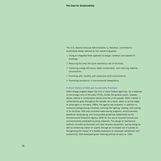 The Case for Sustainability




     The U.S. General Services Administration is, therefore, committed to
     sustainable design defined by five overarching goals:

     1 Using an integrated team approach to design, construct and operate its
       buildings,

     2 Reducing the total life-cycle ownership cost of facilities,

     3 Improving energy efficiency, water conservation, and reducing material
       consumption,

     4 Providing safe, healthy, and productive built environments,

     5 Promoting excellence in environmental stewardship.


     A Short history of gSA and Sustainable practices
     GSA’s energy program began like that of many Federal agencies—as a response
     to the energy crisis of the early 1970s. Unlike the general public, however,
     whose interest in conservation waned once the crisis passed, GSA’s interest in
     sustainability grew throughout the decade. As a result, when oil prices began
     to spike again in the early 1980s, the agency was prepared. In addition to
     numerous energy-saving initiatives involving the lighting, heating, and cooling
     of its facilities, GSA also promoted water-saving programs, environmentally
     beneficial landscaping, and incorporated guidelines established by the
     Environmental Protection Agency (EPA) for the use of recycled-content and
     environmentally preferable building materials. The design of mechanical
     systems included economizers and heat recovery equipment, saving energy as
     well as enhancing indoor air quality through an increased use of outside air.
     Recognizing the impact of a healthy workplace on employee satisfaction and
     productivity, GSA developed green cleaning policies as early as 1992.




10
 