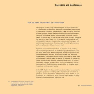 Operations and Maintenance





                                          OM delivers the prOMise Of gOOd design


                                                         Designing and building a high-performance green facility is of little use if
                                                         it is not operated and maintained in a manner consistent with the principles
                                                         of sustainability. Operations and maintenance (OM) include the day-to-day
                                                         activities necessary to meet an existing building’s functional requirements,
                                                         its routine maintenance, repair of the building and its systems, cleaning,
                                                         care of the grounds, and all those services and activities necessary to preserve
                                                         the value of the asset. Viewed from the perspective of sustainability, OM’s
                                                         ultimate goal is to perform these activities and services efficiently and with
                                                         as little impact as possible on the occupants of the building, the personnel
                                                         performing the work, and the environment itself.


                                                         Operations and maintenance procedures are important for the building
                                                         and facility managers; however, the OM planning preferably begins during
                                                         the design phase as part of a fully integrated, whole building approach and
                                                         continues throughout the life of the building. An OM plan, or Building
                                                         Operating Plan, is required for each facility and must cover the overall goals,
                                                         procedures and schedules as well as describe the strategies for ongoing site
                                                         issues, construction and renovation procedures as they effect the building’s
                                                         systems and materials, occupant health, comfort and enjoyment, and cost
                                                         considerations. A checklist is a good operational tool for managing regular
                                                         inspections, maintenance and repairs.


                                                         In this OM chapter, the discussion is focused on what can be accomplished
                                                         during the operation of a building and the implications for renovation. To
                                                         provide an overview of operations and maintenance in one chapter, we have
                                                         summarized at a high level the details contained in the chapters on energy,
                                                         materials, indoor environmental quality, and site.


	   left:		 EnvironmEntal	initiativEs	at	thE	sam	nunn	
            atlanta	FEdEral	CEntEr	rEsultEd	in	grEEn	
            purChasing,	inCrEasEd	rECyCling,	and	an	
            EnErgy	star	sCorE	oF	81.	                                                                                              	 157	 sustainability	matters	
 
