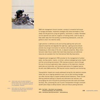 OM site management should consider a variety of innovative techniques
                                                      to manage stormwater. Implement strategies that allow stormwater to filter
                                                      slowly into the ground by using rain gardens, catchments, or swales. Rainwater
                                                      can be captured and used for irrigation or flushing toilets. Look for ways to
                                                      keep water away from the building, by redirecting downspouts, curbs and
                                                      gutters to drain into retention areas.


                                                      Light pollution is defined as site and building lighting that spills onto
                                                      adjacent properties and degrades the night sky. Lighting sources should
                                                      provide only enough illumination to maintain safe lighting levels without
                                                      trespassing on other areas of the site, or adjacent properties. Many manu­
                                                      facturers make fixture models that meet these objectives and additional
                                                      resources are available from the International Dark-Sky Association.


                                                      Integrated pest management (IPM) provides for the management of outdoor
                                                      pests—be they plants, insects, or animal—without endangering human health
                                                      and the surrounding environment. IPM improves economic returns through
                                                      the use of minimum application rates, selection of the least-toxic chemical
                                                      pesticides and herbicides, and localized applications for targeted species.
                                                      As with most OM practices, IPM requires routine inspection and monitoring.


                                                      Transportation impacts are usually addressed during the site selection process
                                                      rather than as an ongoing operations issue, but an alert building manager
                                                      can often discover ways to support preferred tenant behaviors. These include
                                                      offering preferred parking to carpools and alternative fuel vehicles, and
	    left:		 trEEs	and	light-ColorEd	pavEmEnt	 	
                                                      encouraging the use of bicycles by providing secured bike racks and shower
             rEduCE	hEat	gain	in	thE	CEntral	plaza	   facilities. Also, promoting the use of public transportation through commuter
             oF	thE	patEnt	and	tradEmark	ComplEx	 	
                                                      benefit plans helps to defray tenants’ costs and reduce parking demands.
             in	alExandria,	virginia.	

	   above:		 BikE	raCks	at	thE	sEattlE	CourthousE	
             EnCouragE	Building	usErs	to	BiCyClE	 	   inFo:	 Cool	roofs	–	http://www1.eere.energy.gov/	
             to	work	rathEr	than	drivE.	              	      femp/procurement/eep_roof_products.html                          	   159	 sustainability	matters
                                                      inFo:	 international	dark-sky	association	–	www.darksky.org
 