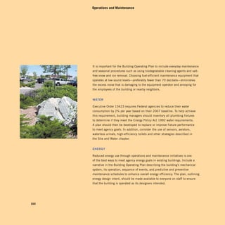 Operations and Maintenance




      It is important for the Building Operating Plan to include everyday maintenance
      and seasonal procedures such as using biodegradable cleaning agents and salt-
      free snow and ice removal. Choosing fuel-efficient maintenance equipment that
      operates at low sound levels—preferably fewer than 70 decibels—diminishes
      the excess noise that is damaging to the equipment operator and annoying for
      the employees of the building or nearby neighbors.


      Water

      Executive Order 13423 requires Federal agencies to reduce their water
      consumption by 2% per year based on their 2007 baseline. To help achieve
      this requirement, building managers should inventory all plumbing fixtures
      to determine if they meet the Energy Policy Act 1992 water requirements.
      A plan should then be developed to replace or improve fixture performance
      to meet agency goals. In addition, consider the use of sensors, aerators,
      waterless urinals, high-efficiency toilets and other strategies described in
      the Site and Water chapter.


      energy

      Reduced energy use through operations and maintenance initiatives is one
      of the best ways to meet agency energy goals in existing buildings. Include a
      narrative in the Building Operating Plan describing the building’s mechanical
      system, its operation, sequence of events, and predictive and preventive
      maintenance schedules to enhance overall energy efficiency. The plan, outlining
      energy design intent, should be made available to everyone on staff to ensure
      that the building is operated as its designers intended.




160
 