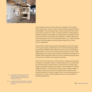 Using a systematic process, the plan defines the operation of the building’s
                                                       major energy systems, options for optimizing the building’s energy performance,
                                                       and strategies to achieve energy savings. It should include items like mechani­
                                                       cal set points, equipment run times, occupancy schedules, and lighting levels.
                                                       Building Automation Systems (BAS) are an effective way to implement the plan
                                                       with minimal effect on the workload of the OM staff. If feasible, BAS should
                                                       control all equipment and as much lighting as possible; if not, install individual
                                                       controls. Building managers should also analyze energy bills and initiate
                                                       periodic energy audits.


                                                       Executive Order 13423 requires that all Federal agencies reduce their energy
                                                       use 3% per year based on 2003 baselines. Once individual building baselines
                                                       are established, ENERGY STAR’s Target Finder tool can assist with setting the
                                                       targets outlined in the EO or aim for at least a 30% reduction by 2015. These
                                                       achievements can be verified by submitting the documentation necessary for an
                                                       ENERGY STAR building label. Refer to the Duncan Federal Building case study
                                                       at the end of this chapter for an example of the process.


                                                       A plan for retro-commissioning, re-commissioning, or ongoing commissioning
                                                       will produce considerable savings by implementing both minor improvements
                                                       and identifying planned capital projects, ensuring that the building’s major
                                                       energy-using systems undergo repair, operation, and maintenance to optimize
                                                       energy performance. Commissioning can also be used to address changes in
                                                       building occupancy and use as well as identify periodic adjustments and
                                                       procedures essential for optimal energy efficiency. Once new adjustments and
                                                       procedures are in place, building managers should review and update the
	    left:		 indigEnous	plantings	rEduCE	watEr	
             Consumption	and	maintEnanCE	at	 	         Building Operating Plan.
             thE	dEpartmEnt	oF	transportation,	
             lakEwood,	Colorado.	

	   above:		 rE-Commissioning	oF	mEChaniCal	systEms	
             EnsurEs	thEy	arE	opErating	to	maximum	
             EFFiCiEnCy.                                                                                                       	 161	 sustainability	matters
 