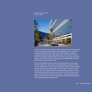 sam	nunn	FEdEral	CEntEr	
atlanta,	gEorgia




in	2003,	the	sam	nunn	Federal	Center	in	atlanta	implemented	a	retro- commissioning		
project	for	a	total	cost	of	about	$120,000	that	now	generates	annual	cost	savings		
of	approximately	$250,000.	gsa,	doE,	and	Epa	worked	together	to	establish	a	
comprehensive	program	to	address	high	energy	usage	in	the	1.6	million- square- foot	
facility.	the	partnership	leveraged	resources	and	skills	to	retro- commission	the	entire	
building,	with	the	goal	of	having	the	building	qualify	for	EnErgy	star	certification	
after	12	months	of	demonstrated	savings.	

the	team	met	regularly	to	analyze	energy	use	and	identify	simple,	low -cost	energy	
reduction	modifications.	these	measures	included	metering,	de -lamping	excessively	
lit	areas,	installing	motion	sensors,	repairing	improperly	installed	or	broken	equipment,	
and	devising	an	after-hours	setback	mode	so	that	air-handlers	no	longer	ran	around	
the	clock.	they	also	initiated	occupant -focused	energy	awareness	programs.	the	retro -
commissioning	effort	reduced	cooling	loads,	increased	the	efficiency	of	the	central	
plant,	and	saved	almost	12	billion	Btu	in	2003	alone —enough	energy	to	power	228	
homes	for	a	year.	the	team	is	now	retro -commissioning	additional	buildings	based	on	
the	successful	atlanta	Federal	Center	model.




                                                                              	   163	 sustainability	matters
 
