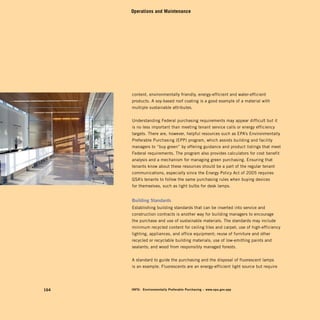 Operations and Maintenance




      content, environmentally friendly, energy-efficient and water-efficient
      products. A soy-based roof coating is a good example of a material with
      multiple sustainable attributes.


      Understanding Federal purchasing requirements may appear difficult but it
      is no less important than meeting tenant service calls or energy efficiency
      targets. There are, however, helpful resources such as EPA’s Environmentally
      Preferable Purchasing (EPP) program, which assists building and facility
      managers to “buy green” by offering guidance and product listings that meet
      Federal requirements. The program also provides calculators for cost benefit
      analysis and a mechanism for managing green purchasing. Ensuring that
      tenants know about these resources should be a part of the regular tenant
      communications, especially since the Energy Policy Act of 2005 requires
      GSA’s tenants to follow the same purchasing rules when buying devices
      for themselves, such as light bulbs for desk lamps.


      Building	standards
      Establishing building standards that can be inserted into service and
      construction contracts is another way for building managers to encourage
      the purchase and use of sustainable materials. The standards may include
      minimum recycled content for ceiling tiles and carpet; use of high-efficiency
      lighting, appliances, and office equipment; reuse of furniture and other
      recycled or recyclable building materials; use of low-emitting paints and
      sealants; and wood from responsibly managed forests.


      A standard to guide the purchasing and the disposal of fluorescent lamps
      is an example. Fluorescents are an energy-efficient light source but require




164   inFo:	 Environmentally	preferable	purchasing	–	www.epa.gov.epp
 