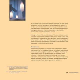the use of mercury to function and, therefore, contaminate the waste stream
                                                           at the end of their lives. Building and facility managers must take care in
                                                           selecting replacement lamps to ensure low mercury content in fluorescent
                                                           tubes and compact fluorescent lamps; there are a large number of products
                                                           meeting this requirement. They should also match a specified color
                                                           temperature to avoid a hodgepodge look over time.


                                                           Although the National Electrical Manufacturer’s Association has announced
                                                           a voluntary commitment to cap the amount of mercury allowed in CFLs, and
                                                           mercury levels in tube lamps have been significantly reduced, the disposal of
                                                           all fluorescents is still an issue. EPA imposes fines for the improper disposal
                                                           of mercury-containing lamps and each building must have a hazardous waste
                                                           disposal plan in place and follow it diligently.


                                                           waste	disposal
                                                           Understanding what makes up a building’s trash—differentiating between
                                                           those products that are truly waste, those that are recyclable, and hazardous
                                                           waste—is key to managing the waste stream. An OM plan should require
                                                           a waste stream audit as the best way to gather this information. Once
                                                           completed, a tenant education program will encourage active occupant
                                                           participation, increase recycling and reduce waste. In areas where recycling
                                                           programs do not exist, the audit can, perhaps, spur new community action
                                                           or private industry initiative by showing a need for such efforts.




	     left:		 duraBlE	FinishEs	allow	Easy	maintEnanCE	
              oF	thE	puBliC	arEa	oF	thE	dEpartmEnt	oF	
              homEland	sECurity,	ins	FaCility	in	omaha,	
              nEBraska.	

	   above:		 high-EFFiCiEnCy	lighting	is	rEquirEd	in	 	
             all	FEdEral	Buildings.	                                                                                             	   165	 sustainability	matters
 