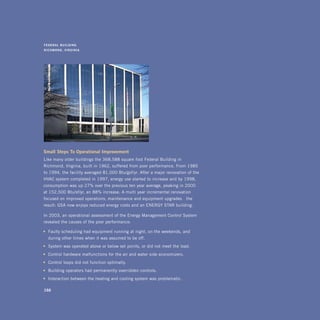 F E d E r a l 	 B u i lding	
r i C h m o n d , 	 v irginia




small	steps	to	operational	improvement
Like many older buildings the 368,588 square-foot Federal Building in
Richmond, Virginia, built in 1962, suffered from poor performance. From 1985
to 1994, the facility averaged 81,000 Btu/gsf/yr. After a major renovation of the
HVAC system completed in 1997, energy use started to increase and by 1998,
consumption was up 27% over the previous ten year average, peaking in 2000
at 152,500 Btu/sf/yr, an 88% increase. A multi-year incremental renovation
focused on improved operations, maintenance and equipment upgrades—the
result: GSA now enjoys reduced energy costs and an ENERGY STAR building.

In 2003, an operational assessment of the Energy Management Control System
revealed the causes of the poor performance:

•	 Faulty scheduling had equipment running at night, on the weekends, and
   during other times when it was assumed to be off.
•	 System was operated above or below set-points, or did not meet the load.
•	 Control hardware malfunctions for the air and water side economizers.
•	 Control loops did not function optimally.
•	 Building operators had permanently overridden controls.
•	 Interaction between the heating and cooling system was problematic.

166
 